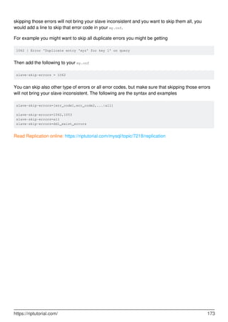 skipping those errors will not bring your slave inconsistent and you want to skip them all, you
would add a line to skip that error code in your my.cnf.
For example you might want to skip all duplicate errors you might be getting
1062 | Error 'Duplicate entry 'xyz' for key 1' on query
Then add the following to your my.cnf
slave-skip-errors = 1062
You can skip also other type of errors or all error codes, but make sure that skipping those errors
will not bring your slave inconsistent. The following are the syntax and examples
slave-skip-errors=[err_code1,err_code2,...|all]
slave-skip-errors=1062,1053
slave-skip-errors=all
slave-skip-errors=ddl_exist_errors
Read Replication online: https://riptutorial.com/mysql/topic/7218/replication
https://riptutorial.com/ 173
 
