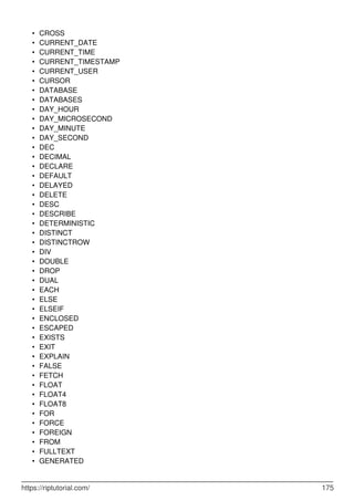 CROSS
•
CURRENT_DATE
•
CURRENT_TIME
•
CURRENT_TIMESTAMP
•
CURRENT_USER
•
CURSOR
•
DATABASE
•
DATABASES
•
DAY_HOUR
•
DAY_MICROSECOND
•
DAY_MINUTE
•
DAY_SECOND
•
DEC
•
DECIMAL
•
DECLARE
•
DEFAULT
•
DELAYED
•
DELETE
•
DESC
•
DESCRIBE
•
DETERMINISTIC
•
DISTINCT
•
DISTINCTROW
•
DIV
•
DOUBLE
•
DROP
•
DUAL
•
EACH
•
ELSE
•
ELSEIF
•
ENCLOSED
•
ESCAPED
•
EXISTS
•
EXIT
•
EXPLAIN
•
FALSE
•
FETCH
•
FLOAT
•
FLOAT4
•
FLOAT8
•
FOR
•
FORCE
•
FOREIGN
•
FROM
•
FULLTEXT
•
GENERATED
•
https://riptutorial.com/ 175
 