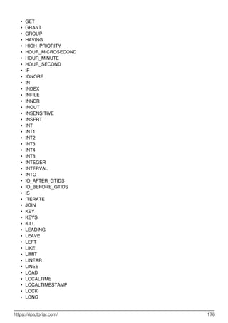 GET
•
GRANT
•
GROUP
•
HAVING
•
HIGH_PRIORITY
•
HOUR_MICROSECOND
•
HOUR_MINUTE
•
HOUR_SECOND
•
IF
•
IGNORE
•
IN
•
INDEX
•
INFILE
•
INNER
•
INOUT
•
INSENSITIVE
•
INSERT
•
INT
•
INT1
•
INT2
•
INT3
•
INT4
•
INT8
•
INTEGER
•
INTERVAL
•
INTO
•
IO_AFTER_GTIDS
•
IO_BEFORE_GTIDS
•
IS
•
ITERATE
•
JOIN
•
KEY
•
KEYS
•
KILL
•
LEADING
•
LEAVE
•
LEFT
•
LIKE
•
LIMIT
•
LINEAR
•
LINES
•
LOAD
•
LOCALTIME
•
LOCALTIMESTAMP
•
LOCK
•
LONG
•
https://riptutorial.com/ 176
 