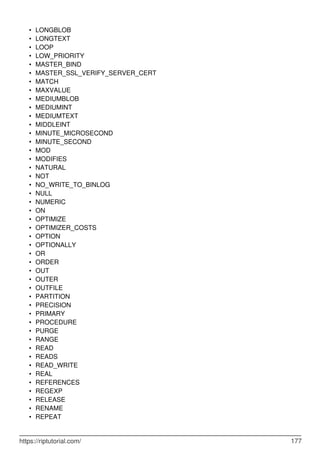 LONGBLOB
•
LONGTEXT
•
LOOP
•
LOW_PRIORITY
•
MASTER_BIND
•
MASTER_SSL_VERIFY_SERVER_CERT
•
MATCH
•
MAXVALUE
•
MEDIUMBLOB
•
MEDIUMINT
•
MEDIUMTEXT
•
MIDDLEINT
•
MINUTE_MICROSECOND
•
MINUTE_SECOND
•
MOD
•
MODIFIES
•
NATURAL
•
NOT
•
NO_WRITE_TO_BINLOG
•
NULL
•
NUMERIC
•
ON
•
OPTIMIZE
•
OPTIMIZER_COSTS
•
OPTION
•
OPTIONALLY
•
OR
•
ORDER
•
OUT
•
OUTER
•
OUTFILE
•
PARTITION
•
PRECISION
•
PRIMARY
•
PROCEDURE
•
PURGE
•
RANGE
•
READ
•
READS
•
READ_WRITE
•
REAL
•
REFERENCES
•
REGEXP
•
RELEASE
•
RENAME
•
REPEAT
•
https://riptutorial.com/ 177
 