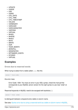UPDATE
•
USAGE
•
USE
•
USING
•
UTC_DATE
•
UTC_TIME
•
UTC_TIMESTAMP
•
VALUES
•
VARBINARY
•
VARCHAR
•
VARCHARACTER
•
VARYING
•
VIRTUAL
•
WHEN
•
WHERE
•
WHILE
•
WITH
•
WRITE
•
XOR
•
YEAR_MONTH
•
ZEROFILL
•
GENERATED
•
OPTIMIZER_COSTS
•
STORED
•
VIRTUAL
•
Examples
Errors due to reserved words
When trying to select from a table called order like this
select * from order
the error rises:
Error Code: 1064. You have an error in your SQL syntax; check the manual that
corresponds to your MySQL server version for the right syntax to use near 'order' at
line 1
Reserved keywords in MySQL need to be escaped with backticks (`)
select * from `order`
to distinguish between a keyword and a table or column name.
See also: Syntax error due to using a reserved word as a table or column name in MySQL.
https://riptutorial.com/ 179
 