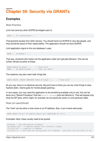 Chapter 59: Security via GRANTs
Examples
Best Practice
Limit root (and any other SUPER-privileged user) to
GRANT ... TO root@localhost ...
That prevents access from other servers. You should hand out SUPER to very few people, and
they should be aware of their responsibility. The application should not have SUPER.
Limit application logins to the one database it uses:
GRANT ... ON dbname.* ...
That way, someone who hacks into the application code can't get past dbname. This can be
further refined via either of these:
GRANT SELECT ON dname.* ... -- "read only"
GRANT ... ON dname.tblname ... -- "just one table"
The readonly may also need 'safe' things like
GRANT SELECT, CREATE TEMPORARY TABLE ON dname.* ... -- "read only"
As you say, there is no absolute security. My point here is there you can do a few things to slow
hackers down. (Same goes for honest people goofing.)
In rare cases, you may need the application to do something available only to root. this can be
done via a "Stored Procedure" that has SECURITY DEFINER (and root defines it). That will expose only
what the SP does, which might, for example, be one particular action on one particular table.
Host (of user@host)
The "host" can be either a host name or an IP address. Also, it can involve wild cards.
GRANT SELECT ON db.* TO sam@'my.domain.com' IDENTIFIED BY 'foo';
Examples: Note: these usually need to be quoted
localhost -- the same machine as mysqld
'my.domain.com' -- a specific domain; this involves a lookup
'11.22.33.44' -- a specific IP address
'192.168.1.%' -- wild card for trailing part of IP address. (192.168.% and 10.% and 11.% are
https://riptutorial.com/ 181
 