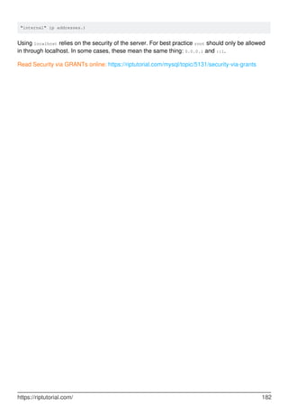 "internal" ip addresses.)
Using localhost relies on the security of the server. For best practice root should only be allowed
in through localhost. In some cases, these mean the same thing: 0.0.0.1 and ::1.
Read Security via GRANTs online: https://riptutorial.com/mysql/topic/5131/security-via-grants
https://riptutorial.com/ 182
 