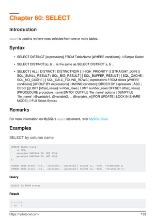 Chapter 60: SELECT
Introduction
SELECT is used to retrieve rows selected from one or more tables.
Syntax
SELECT DISTINCT [expressions] FROM TableName [WHERE conditions]; ///Simple Select
•
SELECT DISTINCT(a), b ... is the same as SELECT DISTINCT a, b ...
•
SELECT [ ALL | DISTINCT | DISTINCTROW ] [ HIGH_PRIORITY ] [ STRAIGHT_JOIN ] [
SQL_SMALL_RESULT | SQL_BIG_RESULT ] [ SQL_BUFFER_RESULT ] [ SQL_CACHE |
SQL_NO_CACHE ] [ SQL_CALC_FOUND_ROWS ] expressions FROM tables [WHERE
conditions] [GROUP BY expressions] [HAVING condition] [ORDER BY expression [ ASC |
DESC ]] [LIMIT [offset_value] number_rows | LIMIT number_rows OFFSET offset_value]
[PROCEDURE procedure_name] [INTO [ OUTFILE 'file_name' options | DUMPFILE
'file_name' | @variable1, @variable2, ... @variable_n] [FOR UPDATE | LOCK IN SHARE
MODE]; ///Full Select Syntax
•
Remarks
For more information on MySQL's SELECT statement, refer MySQL Docs.
Examples
SELECT by column name
CREATE TABLE stack(
id INT,
username VARCHAR(30) NOT NULL,
password VARCHAR(30) NOT NULL
);
INSERT INTO stack (`id`, `username`, `password`) VALUES (1, 'Foo', 'hiddenGem');
INSERT INTO stack (`id`, `username`, `password`) VALUES (2, 'Baa', 'verySecret');
Query
SELECT id FROM stack;
Result
+------+
| id |
https://riptutorial.com/ 183
 