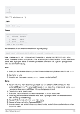 +------+
| 1 |
| 2 |
+------+
SELECT all columns (*)
Query
SELECT * FROM stack;
Result
+------+----------+----------+
| id | username | password |
+------+----------+----------+
| 1 | admin | admin |
| 2 | stack | stack |
+------+----------+----------+
2 rows in set (0.00 sec)
You can select all columns from one table in a join by doing:
SELECT stack.* FROM stack JOIN Overflow ON stack.id = Overflow.id;
Best Practice Do not use * unless you are debugging or fetching the row(s) into associative
arrays, otherwise schema changes (ADD/DROP/rearrange columns) can lead to nasty application
errors. Also, if you give the list of columns you need in your result set, MySQL's query planner
often can optimize the query.
Pros:
When you add/remove columns, you don't have to make changes where you did use SELECT
*
1.
It's shorter to write
2.
You also see the answers, so can SELECT *-usage ever be justified?
3.
Cons:
You are returning more data than you need. Say you add a VARBINARY column that
contains 200k per row. You only need this data in one place for a single record - using SELECT
* you can end up returning 2MB per 10 rows that you don't need
1.
Explicit about what data is used
2.
Specifying columns means you get an error when a column is removed
3.
The query processor has to do some more work - figuring out what columns exist on the
table (thanks @vinodadhikary)
4.
You can find where a column is used more easily
5.
You get all columns in joins if you use SELECT *
6.
You can't safely use ordinal referencing (though using ordinal references for columns is bad
practice in itself)
7.
https://riptutorial.com/ 184
 