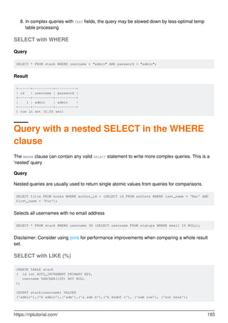 In complex queries with TEXT fields, the query may be slowed down by less-optimal temp
table processing
8.
SELECT with WHERE
Query
SELECT * FROM stack WHERE username = "admin" AND password = "admin";
Result
+------+----------+----------+
| id | username | password |
+------+----------+----------+
| 1 | admin | admin |
+------+----------+----------+
1 row in set (0.00 sec)
Query with a nested SELECT in the WHERE
clause
The WHERE clause can contain any valid SELECT statement to write more complex queries. This is a
'nested' query
Query
Nested queries are usually used to return single atomic values from queries for comparisons.
SELECT title FROM books WHERE author_id = (SELECT id FROM authors WHERE last_name = 'Bar' AND
first_name = 'Foo');
Selects all usernames with no email address
SELECT * FROM stack WHERE username IN (SELECT username FROM signups WHERE email IS NULL);
Disclaimer: Consider using joins for performance improvements when comparing a whole result
set.
SELECT with LIKE (%)
CREATE TABLE stack
( id int AUTO_INCREMENT PRIMARY KEY,
username VARCHAR(100) NOT NULL
);
INSERT stack(username) VALUES
('admin'),('k admin'),('adm'),('a adm b'),('b XadmY c'), ('adm now'), ('not here');
https://riptutorial.com/ 185
 