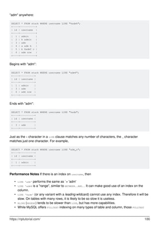 "adm" anywhere:
SELECT * FROM stack WHERE username LIKE "%adm%";
+----+-----------+
| id | username |
+----+-----------+
| 1 | admin |
| 2 | k admin |
| 3 | adm |
| 4 | a adm b |
| 5 | b XadmY c |
| 6 | adm now |
+----+-----------+
Begins with "adm":
SELECT * FROM stack WHERE username LIKE "adm%";
+----+----------+
| id | username |
+----+----------+
| 1 | admin |
| 3 | adm |
| 6 | adm now |
+----+----------+
Ends with "adm":
SELECT * FROM stack WHERE username LIKE "%adm";
+----+----------+
| id | username |
+----+----------+
| 3 | adm |
+----+----------+
Just as the % character in a LIKE clause matches any number of characters, the _ character
matches just one character. For example,
SELECT * FROM stack WHERE username LIKE "adm_n";
+----+----------+
| id | username |
+----+----------+
| 1 | admin |
+----+----------+
Performance Notes If there is an index on username, then
LIKE 'adm' performs the same as `= 'adm'
•
LIKE 'adm% is a "range", similar to BETWEEN..AND.. It can make good use of an index on the
column.
•
LIKE '%adm' (or any variant with a leading wildcard) cannot use any index. Therefore it will be
slow. On tables with many rows, it is likely to be so slow it is useless.
•
RLIKE (REGEXP) tends to be slower than LIKE, but has more capabilities.
•
While MySQL offers FULLTEXT indexing on many types of table and column, those FULLTEXT
•
https://riptutorial.com/ 186
 