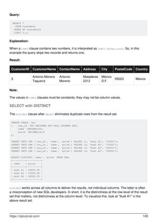 Query:
SELECT *
FROM Customers
ORDER BY CustomerID
LIMIT 2,1;
Explanation:
When a LIMIT clause contains two numbers, it is interpreted as LIMIT offset,count. So, in this
example the query skips two records and returns one.
Result:
CustomerID CustomerName ContactName Address City PostalCode Country
3
Antonio Moreno
Taquería
Antonio
Moreno
Mataderos
2312
México
D.F.
05023 Mexico
Note:
The values in LIMIT clauses must be constants; they may not be column values.
SELECT with DISTINCT
The DISTINCT clause after SELECT eliminates duplicate rows from the result set.
CREATE TABLE `car`
( `car_id` INT UNSIGNED NOT NULL PRIMARY KEY,
`name` VARCHAR(20),
`price` DECIMAL(8,2)
);
INSERT INTO CAR (`car_id`, `name`, `price`) VALUES (1, 'Audi A1', '20000');
INSERT INTO CAR (`car_id`, `name`, `price`) VALUES (2, 'Audi A1', '15000');
INSERT INTO CAR (`car_id`, `name`, `price`) VALUES (3, 'Audi A2', '40000');
INSERT INTO CAR (`car_id`, `name`, `price`) VALUES (4, 'Audi A2', '40000');
SELECT DISTINCT `name`, `price` FROM CAR;
+---------+----------+
| name | price |
+---------+----------+
| Audi A1 | 20000.00 |
| Audi A1 | 15000.00 |
| Audi A2 | 40000.00 |
+---------+----------+
DISTINCT works across all columns to deliver the results, not individual columns. The latter is often
a misconception of new SQL developers. In short, it is the distinctness at the row-level of the result
set that matters, not distinctness at the column-level. To visualize this, look at "Audi A1" in the
above result set.
https://riptutorial.com/ 188
 