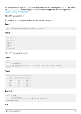 For later versions of MySQL, DISTINCT has implications with its use alongside ORDER BY. The setting
for ONLY_FULL_GROUP_BY comes into play as seen in the following MySQL Manual Page entitled
MySQL Handling of GROUP BY.
SELECT with LIKE(_)
A _ character in a LIKE clause pattern matches a single character.
Query
SELECT username FROM users WHERE users LIKE 'admin_';
Result
+----------+
| username |
+----------+
| admin1 |
| admin2 |
| admin- |
| adminA |
+----------+
SELECT with CASE or IF
Query
SELECT st.name,
st.percentage,
CASE WHEN st.percentage >= 35 THEN 'Pass' ELSE 'Fail' END AS `Remark`
FROM student AS st ;
Result
+--------------------------------+
| name | percentage | Remark |
+--------------------------------+
| Isha | 67 | Pass |
| Rucha | 28 | Fail |
| Het | 35 | Pass |
| Ansh | 92 | Pass |
+--------------------------------+
Or with IF
SELECT st.name,
st.percentage,
IF(st.percentage >= 35, 'Pass', 'Fail') AS `Remark`
FROM student AS st ;
N.B
https://riptutorial.com/ 189
 