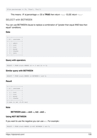 IF(st.percentage >= 35, 'Pass', 'Fail')
This means : IF st.percentage >= 35 is TRUE then return 'Pass' ELSE return 'Fail'
SELECT with BETWEEN
You can use BETWEEN clause to replace a combination of "greater than equal AND less than
equal" conditions.
Data
+----+-----------+
| id | username |
+----+-----------+
| 1 | admin |
| 2 | root |
| 3 | toor |
| 4 | mysql |
| 5 | thanks |
| 6 | java |
+----+-----------+
Query with operators
SELECT * FROM stack WHERE id >= 2 and id <= 5;
Similar query with BETWEEN
SELECT * FROM stack WHERE id BETWEEN 2 and 5;
Result
+----+-----------+
| id | username |
+----+-----------+
| 2 | root |
| 3 | toor |
| 4 | mysql |
| 5 | thanks |
+----+-----------+
4 rows in set (0.00 sec)
Note
BETWEEN uses >= and <=, not > and <.
Using NOT BETWEEN
If you want to use the negative you can use NOT. For example :
SELECT * FROM stack WHERE id NOT BETWEEN 2 and 5;
https://riptutorial.com/ 190
 