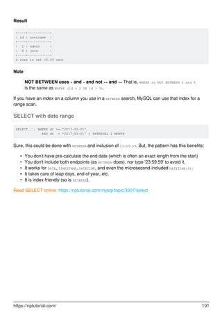Result
+----+-----------+
| id | username |
+----+-----------+
| 1 | admin |
| 6 | java |
+----+-----------+
2 rows in set (0.00 sec)
Note
NOT BETWEEN uses > and < and not >= and <= That is, WHERE id NOT BETWEEN 2 and 5
is the same as WHERE (id < 2 OR id > 5).
If you have an index on a column you use in a BETWEEN search, MySQL can use that index for a
range scan.
SELECT with date range
SELECT ... WHERE dt >= '2017-02-01'
AND dt < '2017-02-01' + INTERVAL 1 MONTH
Sure, this could be done with BETWEEN and inclusion of 23:59:59. But, the pattern has this benefits:
You don't have pre-calculate the end date (which is often an exact length from the start)
•
You don't include both endpoints (as BETWEEN does), nor type '23:59:59' to avoid it.
•
It works for DATE, TIMESTAMP, DATETIME, and even the microsecond-included DATETIME(6).
•
It takes care of leap days, end of year, etc.
•
It is index-friendly (so is BETWEEN).
•
Read SELECT online: https://riptutorial.com/mysql/topic/3307/select
https://riptutorial.com/ 191
 