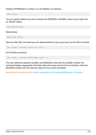 interface (PHPMyAdmin or other) or on the MySQL CLI interface.
SHOW STATUS;
You can specify whether you wish to receive the SESSION or GLOBAL status of your sever like
so: Session status:
SHOW SESSION STATUS;
Global status:
SHOW GLOBAL STATUS;
Like any other SQL command you can add parameters to your query such as the LIKE command:
SHOW [GLOBAL | SESSION] STATUS LIKE 'Key%';
Or the Where command:
SHOW [GLOBAL | SESSION] STATUS WHERE VALUE > 0;
The main difference between GLOBAL and SESSION is that with the GLOBAL modifier the
command displays aggregated information about the server and all of it's connections, while the
SESSION modifier will only show the values for the current connection.
Read Server Information online: https://riptutorial.com/mysql/topic/9924/server-information
https://riptutorial.com/ 193
 