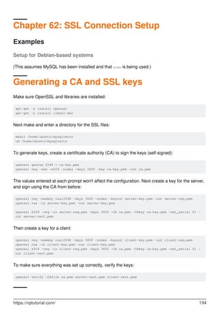 Chapter 62: SSL Connection Setup
Examples
Setup for Debian-based systems
(This assumes MySQL has been installed and that sudo is being used.)
Generating a CA and SSL keys
Make sure OpenSSL and libraries are installed:
apt-get -y install openssl
apt-get -y install libssl-dev
Next make and enter a directory for the SSL files:
mkdir /home/ubuntu/mysqlcerts
cd /home/ubuntu/mysqlcerts
To generate keys, create a certificate authority (CA) to sign the keys (self-signed):
openssl genrsa 2048 > ca-key.pem
openssl req -new -x509 -nodes -days 3600 -key ca-key.pem -out ca.pem
The values entered at each prompt won't affect the configuration. Next create a key for the server,
and sign using the CA from before:
openssl req -newkey rsa:2048 -days 3600 -nodes -keyout server-key.pem -out server-req.pem
openssl rsa -in server-key.pem -out server-key.pem
openssl x509 -req -in server-req.pem -days 3600 -CA ca.pem -CAkey ca-key.pem -set_serial 01 -
out server-cert.pem
Then create a key for a client:
openssl req -newkey rsa:2048 -days 3600 -nodes -keyout client-key.pem -out client-req.pem
openssl rsa -in client-key.pem -out client-key.pem
openssl x509 -req -in client-req.pem -days 3600 -CA ca.pem -CAkey ca-key.pem -set_serial 01 -
out client-cert.pem
To make sure everything was set up correctly, verify the keys:
openssl verify -CAfile ca.pem server-cert.pem client-cert.pem
https://riptutorial.com/ 194
 