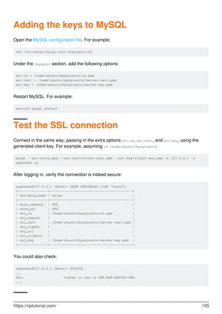 Adding the keys to MySQL
Open the MySQL configuration file. For example:
vim /etc/mysql/mysql.conf.d/mysqld.cnf
Under the [mysqld] section, add the following options:
ssl-ca = /home/ubuntu/mysqlcerts/ca.pem
ssl-cert = /home/ubuntu/mysqlcerts/server-cert.pem
ssl-key = /home/ubuntu/mysqlcerts/server-key.pem
Restart MySQL. For example:
service mysql restart
Test the SSL connection
Connect in the same way, passing in the extra options ssl-ca, ssl-cert, and ssl-key, using the
generated client key. For example, assuming cd /home/ubuntu/mysqlcerts:
mysql --ssl-ca=ca.pem --ssl-cert=client-cert.pem --ssl-key=client-key.pem -h 127.0.0.1 -u
superman -p
After logging in, verify the connection is indeed secure:
superman@127.0.0.1 [None]> SHOW VARIABLES LIKE '%ssl%';
+---------------+-----------------------------------------+
| Variable_name | Value |
+---------------+-----------------------------------------+
| have_openssl | YES |
| have_ssl | YES |
| ssl_ca | /home/ubuntu/mysqlcerts/ca.pem |
| ssl_capath | |
| ssl_cert | /home/ubuntu/mysqlcerts/server-cert.pem |
| ssl_cipher | |
| ssl_crl | |
| ssl_crlpath | |
| ssl_key | /home/ubuntu/mysqlcerts/server-key.pem |
+---------------+-----------------------------------------+
You could also check:
superman@127.0.0.1 [None]> STATUS;
...
SSL: Cipher in use is DHE-RSA-AES256-SHA
...
https://riptutorial.com/ 195
 