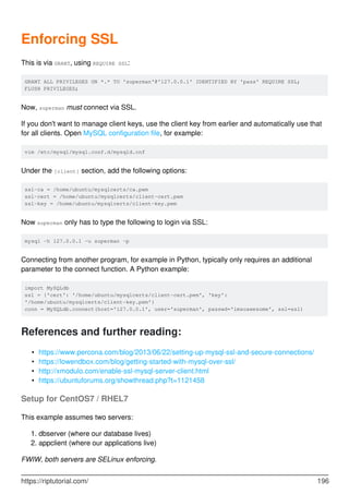 Enforcing SSL
This is via GRANT, using REQUIRE SSL:
GRANT ALL PRIVILEGES ON *.* TO 'superman'@'127.0.0.1' IDENTIFIED BY 'pass' REQUIRE SSL;
FLUSH PRIVILEGES;
Now, superman must connect via SSL.
If you don't want to manage client keys, use the client key from earlier and automatically use that
for all clients. Open MySQL configuration file, for example:
vim /etc/mysql/mysql.conf.d/mysqld.cnf
Under the [client] section, add the following options:
ssl-ca = /home/ubuntu/mysqlcerts/ca.pem
ssl-cert = /home/ubuntu/mysqlcerts/client-cert.pem
ssl-key = /home/ubuntu/mysqlcerts/client-key.pem
Now superman only has to type the following to login via SSL:
mysql -h 127.0.0.1 -u superman -p
Connecting from another program, for example in Python, typically only requires an additional
parameter to the connect function. A Python example:
import MySQLdb
ssl = {'cert': '/home/ubuntu/mysqlcerts/client-cert.pem', 'key':
'/home/ubuntu/mysqlcerts/client-key.pem'}
conn = MySQLdb.connect(host='127.0.0.1', user='superman', passwd='imsoawesome', ssl=ssl)
References and further reading:
https://www.percona.com/blog/2013/06/22/setting-up-mysql-ssl-and-secure-connections/
•
https://lowendbox.com/blog/getting-started-with-mysql-over-ssl/
•
http://xmodulo.com/enable-ssl-mysql-server-client.html
•
https://ubuntuforums.org/showthread.php?t=1121458
•
Setup for CentOS7 / RHEL7
This example assumes two servers:
dbserver (where our database lives)
1.
appclient (where our applications live)
2.
FWIW, both servers are SELinux enforcing.
https://riptutorial.com/ 196
 