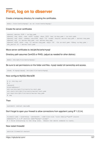 First, log on to dbserver
Create a temporary directory for creating the certificates.
mkdir /root/certs/mysql/ && cd /root/certs/mysql/
Create the server certificates
openssl genrsa 2048 > ca-key.pem
openssl req -sha1 -new -x509 -nodes -days 3650 -key ca-key.pem > ca-cert.pem
openssl req -sha1 -newkey rsa:2048 -days 730 -nodes -keyout server-key.pem > server-req.pem
openssl rsa -in server-key.pem -out server-key.pem
openssl x509 -sha1 -req -in server-req.pem -days 730 -CA ca-cert.pem -CAkey ca-key.pem -
set_serial 01 > server-cert.pem
Move server certificates to /etc/pki/tls/certs/mysql/
Directory path assumes CentOS or RHEL (adjust as needed for other distros):
mkdir /etc/pki/tls/certs/mysql/
Be sure to set permissions on the folder and files. mysql needs full ownership and access.
chown -R mysql:mysql /etc/pki/tls/certs/mysql
Now configure MySQL/MariaDB
# vi /etc/my.cnf
# i
[mysqld]
bind-address=*
ssl-ca=/etc/pki/tls/certs/ca-cert.pem
ssl-cert=/etc/pki/tls/certs/server-cert.pem
ssl-key=/etc/pki/tls/certs/server-key.pem
# :wq
Then
systemctl restart mariadb
Don't forget to open your firewall to allow connections from appclient (using IP 1.2.3.4)
firewall-cmd --zone=drop --permanent --add-rich-rule 'rule family="ipv4" source
address="1.2.3.4" service name="mysql" accept'
# I force everything to the drop zone. Season the above command to taste.
Now restart firewalld
service firewalld restart
https://riptutorial.com/ 197
 
