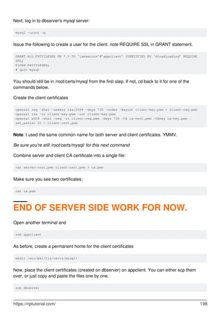 Next, log in to dbserver's mysql server:
mysql -uroot -p
Issue the following to create a user for the client. note REQUIRE SSL in GRANT statement.
GRANT ALL PRIVILEGES ON *.* TO ‘iamsecure’@’appclient’ IDENTIFIED BY ‘dingdingding’ REQUIRE
SSL;
FLUSH PRIVILEGES;
# quit mysql
You should still be in /root/certs/mysql from the first step. If not, cd back to it for one of the
commands below.
Create the client certificates
openssl req -sha1 -newkey rsa:2048 -days 730 -nodes -keyout client-key.pem > client-req.pem
openssl rsa -in client-key.pem -out client-key.pem
openssl x509 -sha1 -req -in client-req.pem -days 730 -CA ca-cert.pem -CAkey ca-key.pem -
set_serial 01 > client-cert.pem
Note: I used the same common name for both server and client certificates. YMMV.
Be sure you're still /root/certs/mysql/ for this next command
Combine server and client CA certificate into a single file:
cat server-cert.pem client-cert.pem > ca.pem
Make sure you see two certificates:
cat ca.pem
END OF SERVER SIDE WORK FOR NOW.
Open another terminal and
ssh appclient
As before, create a permanent home for the client certificates
mkdir /etc/pki/tls/certs/mysql/
Now, place the client certificates (created on dbserver) on appclient. You can either scp them
over, or just copy and paste the files one by one.
scp dbserver
https://riptutorial.com/ 198
 