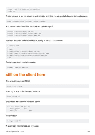 # copy files from dbserver to appclient
# exit scp
Again, be sure to set permissions on the folder and files. mysql needs full ownership and access.
chown -R mysql:mysql /etc/pki/tls/certs/mysql
You should have three files, each owned by user mysql:
/etc/pki/tls/certs/mysql/ca.pem
/etc/pki/tls/certs/mysql/client-cert.pem
/etc/pki/tls/certs/mysql/client-key.pem
Now edit appclient's MariaDB/MySQL config in the [client] section.
vi /etc/my.cnf
# i
[client]
ssl-ca=/etc/pki/tls/certs/mysql/ca.pem
ssl-cert=/etc/pki/tls/certs/mysql/client-cert.pem
ssl-key=/etc/pki/tls/certs/mysql/client-key.pem
# :wq
Restart appclient's mariadb service:
systemctl restart mariadb
still on the client here
This should return: ssl TRUE
mysql --ssl --help
Now, log in to appclient's mysql instance
mysql -uroot -p
Should see YES to both variables below
show variables LIKE '%ssl';
have_openssl YES
have_ssl YES
Initially I saw
have_openssl NO
A quick look into mariadb.log revealed:
https://riptutorial.com/ 199
 
