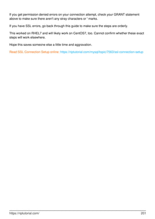 If you get permission denied errors on your connection attempt, check your GRANT statement
above to make sure there aren't any stray characters or ' marks.
If you have SSL errors, go back through this guide to make sure the steps are orderly.
This worked on RHEL7 and will likely work on CentOS7, too. Cannot confirm whether these exact
steps will work elsewhere.
Hope this saves someone else a little time and aggravation.
Read SSL Connection Setup online: https://riptutorial.com/mysql/topic/7563/ssl-connection-setup
https://riptutorial.com/ 201
 