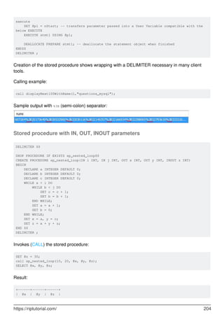 execute
SET @p1 = nStart; -- transfers parameter passed into a User Variable compatible with the
below EXECUTE
EXECUTE stmt1 USING @p1;
DEALLOCATE PREPARE stmt1; -- deallocate the statement object when finished
END$$
DELIMITER ;
Creation of the stored procedure shows wrapping with a DELIMITER necessary in many client
tools.
Calling example:
call displayNext100WithName(1,"questions_mysql");
Sample output with %3B (semi-colon) separator:
Stored procedure with IN, OUT, INOUT parameters
DELIMITER $$
DROP PROCEDURE IF EXISTS sp_nested_loop$$
CREATE PROCEDURE sp_nested_loop(IN i INT, IN j INT, OUT x INT, OUT y INT, INOUT z INT)
BEGIN
DECLARE a INTEGER DEFAULT 0;
DECLARE b INTEGER DEFAULT 0;
DECLARE c INTEGER DEFAULT 0;
WHILE a < i DO
WHILE b < j DO
SET c = c + 1;
SET b = b + 1;
END WHILE;
SET a = a + 1;
SET b = 0;
END WHILE;
SET x = a, y = c;
SET z = x + y + z;
END $$
DELIMITER ;
Invokes (CALL) the stored procedure:
SET @z = 30;
call sp_nested_loop(10, 20, @x, @y, @z);
SELECT @x, @y, @z;
Result:
+------+------+------+
| @x | @y | @z |
https://riptutorial.com/ 204
 