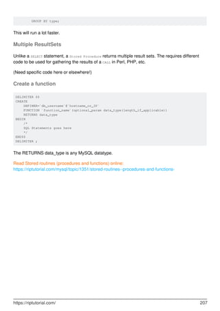 GROUP BY type;
This will run a lot faster.
Multiple ResultSets
Unlike a SELECT statement, a Stored Procedure returns multiple result sets. The requires different
code to be used for gathering the results of a CALL in Perl, PHP, etc.
(Need specific code here or elsewhere!)
Create a function
DELIMITER $$
CREATE
DEFINER=`db_username`@`hostname_or_IP`
FUNCTION `function_name`(optional_param data_type(length_if_applicable))
RETURNS data_type
BEGIN
/*
SQL Statements goes here
*/
END$$
DELIMITER ;
The RETURNS data_type is any MySQL datatype.
Read Stored routines (procedures and functions) online:
https://riptutorial.com/mysql/topic/1351/stored-routines--procedures-and-functions-
https://riptutorial.com/ 207
 