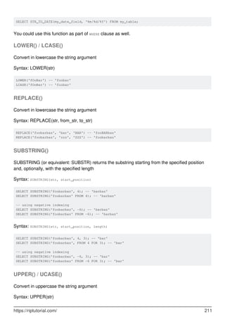 SELECT STR_TO_DATE(my_date_field, '%m/%d/%Y') FROM my_table;
You could use this function as part of WHERE clause as well.
LOWER() / LCASE()
Convert in lowercase the string argument
Syntax: LOWER(str)
LOWER('fOoBar') -- 'foobar'
LCASE('fOoBar') -- 'foobar'
REPLACE()
Convert in lowercase the string argument
Syntax: REPLACE(str, from_str, to_str)
REPLACE('foobarbaz', 'bar', 'BAR') -- 'fooBARbaz'
REPLACE('foobarbaz', 'zzz', 'ZZZ') -- 'foobarbaz'
SUBSTRING()
SUBSTRING (or equivalent: SUBSTR) returns the substring starting from the specified position
and, optionally, with the specified length
Syntax: SUBSTRING(str, start_position)
SELECT SUBSTRING('foobarbaz', 4); -- 'barbaz'
SELECT SUBSTRING('foobarbaz' FROM 4); -- 'barbaz'
-- using negative indexing
SELECT SUBSTRING('foobarbaz', -6); -- 'barbaz'
SELECT SUBSTRING('foobarbaz' FROM -6); -- 'barbaz'
Syntax: SUBSTRING(str, start_position, length)
SELECT SUBSTRING('foobarbaz', 4, 3); -- 'bar'
SELECT SUBSTRING('foobarbaz', FROM 4 FOR 3); -- 'bar'
-- using negative indexing
SELECT SUBSTRING('foobarbaz', -6, 3); -- 'bar'
SELECT SUBSTRING('foobarbaz' FROM -6 FOR 3); -- 'bar'
UPPER() / UCASE()
Convert in uppercase the string argument
Syntax: UPPER(str)
https://riptutorial.com/ 211
 