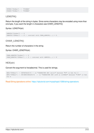 UPPER('fOoBar') -- 'FOOBAR'
UCASE('fOoBar') -- 'FOOBAR'
LENGTH()
Return the length of the string in bytes. Since some characters may be encoded using more than
one byte, if you want the length in characters see CHAR_LENGTH()
Syntax: LENGTH(str)
LENGTH('foobar') -- 6
LENGTH('fööbar') -- 8 -- contrast with CHAR_LENGTH(...) = 6
CHAR_LENGTH()
Return the number of characters in the string
Syntax: CHAR_LENGTH(str)
CHAR_LENGTH('foobar') -- 6
CHAR_LENGTH('fööbar') -- 6 -- contrast with LENGTH(...) = 8
HEX(str)
Convert the argument to hexadecimal. This is used for strings.
HEX('fööbar') -- 66F6F6626172 -- in "CHARACTER SET latin1" because "F6" is hex for ö
HEX('fööbar') -- 66C3B6C3B6626172 -- in "CHARACTER SET utf8 or utf8mb4" because "C3B6" is hex
for ö
Read String operations online: https://riptutorial.com/mysql/topic/1399/string-operations
https://riptutorial.com/ 212
 