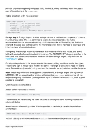 possible (especially regarding composed keys). In InnoDB, every 'secondary index' includes a
copy of the columns of the PRIMARY KEY.
Table creation with Foreign Key
CREATE TABLE Account (
AccountID INT UNSIGNED NOT NULL,
AccountNo INT UNSIGNED NOT NULL,
PersonID INT UNSIGNED,
PRIMARY KEY (AccountID),
FOREIGN KEY (PersonID) REFERENCES Person (PersonID)
) ENGINE=InnoDB;
Foreign key: A Foreign Key (FK) is either a single column, or multi-column composite of columns,
in a referencing table. This FK is confirmed to exist in the referenced table. It is highly
recommended that the referenced table key confirming the FK be a Primary Key, but that is not
enforced. It is used as a fast-lookup into the referenced where it does not need to be unique, and
in fact can be a left-most index there.
Foreign key relationships involve a parent table that holds the central data values, and a child
table with identical values pointing back to its parent. The FOREIGN KEY clause is specified in the
child table. The parent and child tables must use the same storage engine. They must not be
TEMPORARY tables.
Corresponding columns in the foreign key and the referenced key must have similar data types.
The size and sign of integer types must be the same. The length of string types need not be the
same. For nonbinary (character) string columns, the character set and collation must be the same.
Note: foreign-key constraints are supported under the InnoDB storage engine (not MyISAM or
MEMORY). DB set-ups using other engines will accept this CREATE TABLE statement but will not
respect foreign-key constraints. (Although newer MySQL versions default to InnoDB, but it is good
practice to be explicit.)
Cloning an existing table
A table can be replicated as follows:
CREATE TABLE ClonedPersons LIKE Persons;
The new table will have exactly the same structure as the original table, including indexes and
column attributes.
As well as manually creating a table, it is also possible to create table by selecting data from
another table:
CREATE TABLE ClonedPersons SELECT * FROM Persons;
You can use any of the normal features of a SELECT statement to modify the data as you go:
https://riptutorial.com/ 216
 