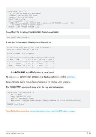 CREATE TABLE `child` (
`id` int(11) NOT NULL AUTO_INCREMENT,
`fullName` varchar(100) NOT NULL,
`myParent` int(11) NOT NULL,
PRIMARY KEY (`id`),
KEY `mommy_daddy` (`myParent`),
CONSTRAINT `mommy_daddy` FOREIGN KEY (`myParent`) REFERENCES `parent` (`id`)
ON DELETE CASCADE ON UPDATE CASCADE
) ENGINE=InnoDB DEFAULT CHARSET=utf8;
If used from the mysql commandline tool, this is less verbose:
SHOW CREATE TABLE child G
A less descriptive way of showing the table structure:
mysql> CREATE TABLE Tab1(id int, name varchar(30));
Query OK, 0 rows affected (0.03 sec)
mysql> DESCRIBE Tab1; -- Option 2
+-------+-------------+------+-----+---------+-------+
| Field | Type | Null | Key | Default | Extra |
+-------+-------------+------+-----+---------+-------+
| id | int(11) | YES | | NULL | |
| name | varchar(30) | YES | | NULL | |
+-------+-------------+------+-----+---------+-------+
Both DESCRIBE and DESC gives the same result.
To see DESCRIBE performed on all tables in a database at once, see this Example.
Table Create With TimeStamp Column To Show Last Update
The TIMESTAMP column will show when the row was last updated.
CREATE TABLE `TestLastUpdate` (
`ID` INT NULL,
`Name` VARCHAR(50) NULL,
`Address` VARCHAR(50) NULL,
`LastUpdate` TIMESTAMP NULL DEFAULT CURRENT_TIMESTAMP ON UPDATE CURRENT_TIMESTAMP
)
COMMENT='Last Update'
;
Read Table Creation online: https://riptutorial.com/mysql/topic/795/table-creation
https://riptutorial.com/ 218
 