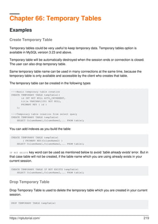 Chapter 66: Temporary Tables
Examples
Create Temporary Table
Temporary tables could be very useful to keep temporary data. Temporary tables option is
available in MySQL version 3.23 and above.
Temporary table will be automatically destroyed when the session ends or connection is closed.
The user can also drop temporary table.
Same temporary table name can be used in many connections at the same time, because the
temporary table is only available and accessible by the client who creates that table.
The temporary table can be created in the following types
--->Basic temporary table creation
CREATE TEMPORARY TABLE tempTable1(
id INT NOT NULL AUTO_INCREMENT,
title VARCHAR(100) NOT NULL,
PRIMARY KEY ( id )
);
--->Temporary table creation from select query
CREATE TEMPORARY TABLE tempTable1
SELECT ColumnName1,ColumnName2,... FROM table1;
You can add indexes as you build the table:
CREATE TEMPORARY TABLE tempTable1
( PRIMARY KEY(ColumnName2) )
SELECT ColumnName1,ColumnName2,... FROM table1;
IF NOT EXISTS key word can be used as mentioned below to avoid 'table already exists' error. But in
that case table will not be created, if the table name which you are using already exists in your
current session.
CREATE TEMPORARY TABLE IF NOT EXISTS tempTable1
SELECT ColumnName1,ColumnName2,... FROM table1;
Drop Temporary Table
Drop Temporary Table is used to delete the temporary table which you are created in your current
session.
DROP TEMPORARY TABLE tempTable1
https://riptutorial.com/ 219
 