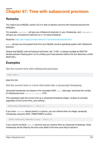 Chapter 67: Time with subsecond precision
Remarks
You need to be at MySQL version 5.6.4 or later to declare columns with fractional-second time
datatypes.
For example, DATETIME(3) will give you millisecond resolution in your timestamps, and TIMESTAMP(6)
will give you microsecond resolution on a *nix-style timestamp.
Read this: http://dev.mysql.com/doc/refman/5.7/en/fractional-seconds.html
NOW(3) will give you the present time from your MySQL server's operating system with millisecond
precision.
(Notice that MySQL internal fractional arithmetic, like * 0.001, is always handled as IEEE754
double precision floating point, so it's unlikely you'll lose precision before the Sun becomes a white
dwarf star.)
Examples
Get the current time with millisecond precision
SELECT NOW(3)
does the trick.
Get the current time in a form that looks like a Javascript timestamp.
Javascript timestamps are based on the venerable UNIX time_t data type, and show the number
of milliseconds since 1970-01-01 00:00:00 UTC.
This expression gets the current time as a Javascript timestamp integer. (It does so correctly
regardless of the current time_zone setting.)
ROUND(UNIX_TIMESTAMP(NOW(3)) * 1000.0, 0)
If you have TIMESTAMP values stored in a column, you can retrieve them as integer Javascript
timestamps using the UNIX_TIMESTAMP() function.
SELECT ROUND(UNIX_TIMESTAMP(column) * 1000.0, 0)
If your column contains DATETIME columns and you retrieve them as Javascript timestamps, those
timestamps will be offset by the time zone offset of the time zone they're stored in.
https://riptutorial.com/ 221
 