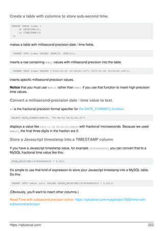 Create a table with columns to store sub-second time.
CREATE TABLE times (
dt DATETIME(3),
ts TIMESTAMP(3)
);
makes a table with millisecond-precision date / time fields.
INSERT INTO times VALUES (NOW(3), NOW(3));
inserts a row containing NOW() values with millisecond precision into the table.
INSERT INTO times VALUES ('2015-01-01 16:34:00.123','2015-01-01 16:34:00.128');
inserts specific millisecond precision values.
Notice that you must use NOW(3) rather than NOW() if you use that function to insert high-precision
time values.
Convert a millisecond-precision date / time value to text.
%f is the fractional precision format specifier for the DATE_FORMAT() function.
SELECT DATE_FORMAT(NOW(3), '%Y-%m-%d %H:%i:%s.%f')
displays a value like 2016-11-19 09:52:53.248000 with fractional microseconds. Because we used
NOW(3), the final three digits in the fraction are 0.
Store a Javascript timestamp into a TIMESTAMP column
If you have a Javascript timestamp value, for example 1478960868932, you can convert that to a
MySQL fractional time value like this:
FROM_UNIXTIME(1478960868932 * 0.001)
It's simple to use that kind of expression to store your Javascript timestamp into a MySQL table.
Do this:
INSERT INTO table (col) VALUES (FROM_UNIXTIME(1478960868932 * 0.001))
(Obviously, you'll want to insert other columns.)
Read Time with subsecond precision online: https://riptutorial.com/mysql/topic/7850/time-with-
subsecond-precision
https://riptutorial.com/ 222
 