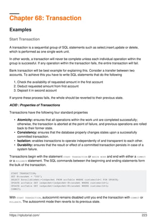 Chapter 68: Transaction
Examples
Start Transaction
A transaction is a sequential group of SQL statements such as select,insert,update or delete,
which is performed as one single work unit.
In other words, a transaction will never be complete unless each individual operation within the
group is successful. If any operation within the transaction fails, the entire transaction will fail.
Bank transaction will be best example for explaining this. Consider a transfer between two
accounts. To achieve this you have to write SQL statements that do the following
Check the availability of requested amount in the first account
1.
Deduct requested amount from first account
2.
Deposit it in second account
3.
If anyone these process fails, the whole should be reverted to their previous state.
ACID : Properties of Transactions
Transactions have the following four standard properties
Atomicity: ensures that all operations within the work unit are completed successfully;
otherwise, the transaction is aborted at the point of failure, and previous operations are rolled
back to their former state.
•
Consistency: ensures that the database properly changes states upon a successfully
committed transaction.
•
Isolation: enables transactions to operate independently of and transparent to each other.
•
Durability: ensures that the result or effect of a committed transaction persists in case of a
system failure.
•
Transactions begin with the statement START TRANSACTION or BEGIN WORK and end with either a COMMIT
or a ROLLBACK statement. The SQL commands between the beginning and ending statements form
the bulk of the transaction.
START TRANSACTION;
SET @transAmt = '500';
SELECT @availableAmt:=ledgerAmt FROM accTable WHERE customerId=1 FOR UPDATE;
UPDATE accTable SET ledgerAmt=ledgerAmt-@transAmt WHERE customerId=1;
UPDATE accTable SET ledgerAmt=ledgerAmt+@transAmt WHERE customerId=2;
COMMIT;
With START TRANSACTION, autocommit remains disabled until you end the transaction with COMMIT or
ROLLBACK. The autocommit mode then reverts to its previous state.
https://riptutorial.com/ 223
 