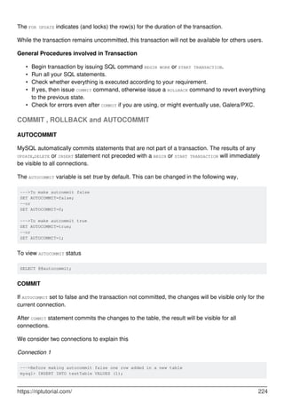 The FOR UPDATE indicates (and locks) the row(s) for the duration of the transaction.
While the transaction remains uncommitted, this transaction will not be available for others users.
General Procedures involved in Transaction
Begin transaction by issuing SQL command BEGIN WORK or START TRANSACTION.
•
Run all your SQL statements.
•
Check whether everything is executed according to your requirement.
•
If yes, then issue COMMIT command, otherwise issue a ROLLBACK command to revert everything
to the previous state.
•
Check for errors even after COMMIT if you are using, or might eventually use, Galera/PXC.
•
COMMIT , ROLLBACK and AUTOCOMMIT
AUTOCOMMIT
MySQL automatically commits statements that are not part of a transaction. The results of any
UPDATE,DELETE or INSERT statement not preceded with a BEGIN or START TRANSACTION will immediately
be visible to all connections.
The AUTOCOMMIT variable is set true by default. This can be changed in the following way,
--->To make autcommit false
SET AUTOCOMMIT=false;
--or
SET AUTOCOMMIT=0;
--->To make autcommit true
SET AUTOCOMMIT=true;
--or
SET AUTOCOMMIT=1;
To view AUTOCOMMIT status
SELECT @@autocommit;
COMMIT
If AUTOCOMMIT set to false and the transaction not committed, the changes will be visible only for the
current connection.
After COMMIT statement commits the changes to the table, the result will be visible for all
connections.
We consider two connections to explain this
Connection 1
--->Before making autocommit false one row added in a new table
mysql> INSERT INTO testTable VALUES (1);
https://riptutorial.com/ 224
 