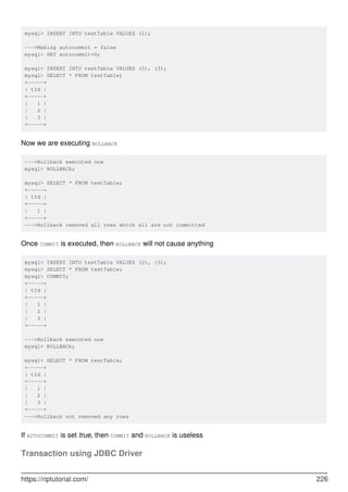 mysql> INSERT INTO testTable VALUES (1);
--->Making autocommit = false
mysql> SET autocommit=0;
mysql> INSERT INTO testTable VALUES (2), (3);
mysql> SELECT * FROM testTable;
+-----+
| tId |
+-----+
| 1 |
| 2 |
| 3 |
+-----+
Now we are executing ROLLBACK
--->Rollback executed now
mysql> ROLLBACk;
mysql> SELECT * FROM testTable;
+-----+
| tId |
+-----+
| 1 |
+-----+
--->Rollback removed all rows which all are not committed
Once COMMIT is executed, then ROLLBACK will not cause anything
mysql> INSERT INTO testTable VALUES (2), (3);
mysql> SELECT * FROM testTable;
mysql> COMMIT;
+-----+
| tId |
+-----+
| 1 |
| 2 |
| 3 |
+-----+
--->Rollback executed now
mysql> ROLLBACk;
mysql> SELECT * FROM testTable;
+-----+
| tId |
+-----+
| 1 |
| 2 |
| 3 |
+-----+
--->Rollback not removed any rows
If AUTOCOMMIT is set true, then COMMIT and ROLLBACK is useless
Transaction using JDBC Driver
https://riptutorial.com/ 226
 