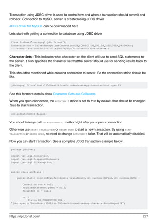 Transaction using JDBC driver is used to control how and when a transaction should commit and
rollback. Connection to MySQL server is created using JDBC driver
JDBC driver for MySQL can be downloaded here
Lets start with getting a connection to database using JDBC driver
Class.forName("com.mysql.jdbc.Driver");
Connection con = DriverManager.getConnection(DB_CONNECTION_URL,DB_USER,USER_PASSWORD);
--->Example for connection url "jdbc:mysql://localhost:3306/testDB");
Character Sets : This indicates what character set the client will use to send SQL statements to
the server. It also specifies the character set that the server should use for sending results back to
the client.
This should be mentioned while creating connection to server. So the connection string should be
like,
jdbc:mysql://localhost:3306/testDB?useUnicode=true&amp;characterEncoding=utf8
See this for more details about Character Sets and Collations
When you open connection, the AUTOCOMMIT mode is set to true by default, that should be changed
false to start transaction.
con.setAutoCommit(false);
You should always call setAutoCommit() method right after you open a connection.
Otherwise use START TRANSACTION or BEGIN WORK to start a new transaction. By using START
TRANSACTION or BEGIN WORK, no need to change AUTOCOMMIT false. That will be automatically disabled.
Now you can start transaction. See a complete JDBC transaction example below.
package jdbcTest;
import java.sql.Connection;
import java.sql.PreparedStatement;
import java.sql.SQLException;
public class accTrans {
public static void doTransfer(double transAmount,int customerIdFrom,int customerIdTo) {
Connection con = null;
PreparedStatement pstmt = null;
ResultSet rs = null;
try {
String DB_CONNECTION_URL =
"jdbc:mysql://localhost:3306/testDB?useUnicode=true&amp;characterEncoding=utf8";
https://riptutorial.com/ 227
 