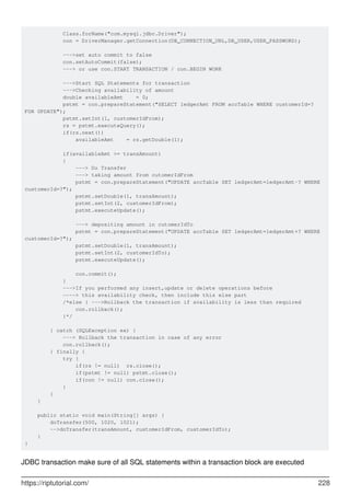 Class.forName("com.mysql.jdbc.Driver");
con = DriverManager.getConnection(DB_CONNECTION_URL,DB_USER,USER_PASSWORD);
--->set auto commit to false
con.setAutoCommit(false);
---> or use con.START TRANSACTION / con.BEGIN WORK
--->Start SQL Statements for transaction
--->Checking availability of amount
double availableAmt = 0;
pstmt = con.prepareStatement("SELECT ledgerAmt FROM accTable WHERE customerId=?
FOR UPDATE");
pstmt.setInt(1, customerIdFrom);
rs = pstmt.executeQuery();
if(rs.next())
availableAmt = rs.getDouble(1);
if(availableAmt >= transAmount)
{
---> Do Transfer
---> taking amount from cutomerIdFrom
pstmt = con.prepareStatement("UPDATE accTable SET ledgerAmt=ledgerAmt-? WHERE
customerId=?");
pstmt.setDouble(1, transAmount);
pstmt.setInt(2, customerIdFrom);
pstmt.executeUpdate();
---> depositing amount in cutomerIdTo
pstmt = con.prepareStatement("UPDATE accTable SET ledgerAmt=ledgerAmt+? WHERE
customerId=?");
pstmt.setDouble(1, transAmount);
pstmt.setInt(2, customerIdTo);
pstmt.executeUpdate();
con.commit();
}
--->If you performed any insert,update or delete operations before
----> this availability check, then include this else part
/*else { --->Rollback the transaction if availability is less than required
con.rollback();
}*/
} catch (SQLException ex) {
---> Rollback the transaction in case of any error
con.rollback();
} finally {
try {
if(rs != null) rs.close();
if(pstmt != null) pstmt.close();
if(con != null) con.close();
}
}
}
public static void main(String[] args) {
doTransfer(500, 1020, 1021);
-->doTransfer(transAmount, customerIdFrom, customerIdTo);
}
}
JDBC transaction make sure of all SQL statements within a transaction block are executed
https://riptutorial.com/ 228
 