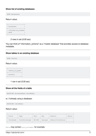 Show list of existing databases
SHOW databases;
Return value:
+-------------------+
| Databases |
+-------------------+
| information_schema|
| mydb |
+-------------------+
2 rows in set (0.00 sec)
You can think of "information_schema" as a "master database" that provides access to database
metadata.
Show tables in an existing database
SHOW tables;
Return value:
+----------------+
| Tables_in_mydb |
+----------------+
| mytable |
+----------------+
1 row in set (0.00 sec)
Show all the fields of a table
DESCRIBE databaseName.tableName;
or, if already using a database:
DESCRIBE tableName;
Return value:
+-----------+----------------+--------+---------+-------------------+-------+
| Field | Type | Null | Key | Default | Extra |
+-----------+----------------+--------+---------+-------------------+-------+
| fieldname | fieldvaluetype | NO/YES | keytype | defaultfieldvalue | |
+-----------+----------------+--------+---------+-------------------+-------+
Extra may contain auto_increment for example.
https://riptutorial.com/ 5
 