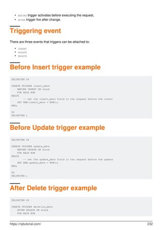 BEFORE trigger activates before executing the request,
•
AFTER trigger fire after change.
•
Triggering event
There are three events that triggers can be attached to:
INSERT
•
UPDATE
•
DELETE
•
Before Insert trigger example
DELIMITER $$
CREATE TRIGGER insert_date
BEFORE INSERT ON stack
FOR EACH ROW
BEGIN
-- set the insert_date field in the request before the insert
SET NEW.insert_date = NOW();
END;
$$
DELIMITER ;
Before Update trigger example
DELIMITER $$
CREATE TRIGGER update_date
BEFORE UPDATE ON stack
FOR EACH ROW
BEGIN
-- set the update_date field in the request before the update
SET NEW.update_date = NOW();
END;
$$
DELIMITER ;
After Delete trigger example
DELIMITER $$
CREATE TRIGGER deletion_date
AFTER DELETE ON stack
FOR EACH ROW
https://riptutorial.com/ 232
 