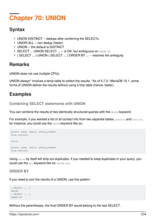 Chapter 70: UNION
Syntax
UNION DISTINCT -- dedups after combining the SELECTs
•
UNION ALL -- non dedup (faster)
•
UNION -- the default is DISTINCT
•
SELECT ... UNION SELECT ... -- is OK, but ambiguous on ORDER BY
•
( SELECT ... ) UNION ( SELECT ... ) ORDER BY ... -- resolves the ambiguity
•
Remarks
UNION does not use multiple CPUs.
UNION always* involves a temp table to collect the results. *As of 5.7.3 / MariaDB 10.1, some
forms of UNION deliver the results without using a tmp table (hence, faster).
Examples
Combining SELECT statements with UNION
You can combine the results of two identically structured queries with the UNION keyword.
For example, if you wanted a list of all contact info from two separate tables, authors and editors,
for instance, you could use the UNION keyword like so:
select name, email, phone_number
from authors
union
select name, email, phone_number
from editors
Using union by itself will strip out duplicates. If you needed to keep duplicates in your query, you
could use the ALL keyword like so: UNION ALL.
ORDER BY
If you need to sort the results of a UNION, use this pattern:
( SELECT ... )
UNION
( SELECT ... )
ORDER BY
Without the parentheses, the final ORDER BY would belong to the last SELECT.
https://riptutorial.com/ 234
 
