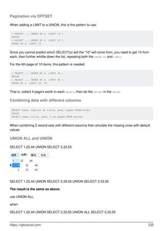 Pagination via OFFSET
When adding a LIMIT to a UNION, this is the pattern to use:
( SELECT ... ORDER BY x LIMIT 10 )
UNION
( SELECT ... ORDER BY x LIMIT 10 )
ORDER BY x LIMIT 10
Since you cannot predict which SELECT(s) will the "10" will come from, you need to get 10 from
each, then further whittle down the list, repeating both the ORDER BY and LIMIT.
For the 4th page of 10 items, this pattern is needed:
( SELECT ... ORDER BY x LIMIT 40 )
UNION
( SELECT ... ORDER BY x LIMIT 40 )
ORDER BY x LIMIT 30, 10
That is, collect 4 page's worth in each SELECT, then do the OFFSET in the UNION.
Combining data with different columns
SELECT name, caption as title, year, pages FROM books
UNION
SELECT name, title, year, 0 as pages FROM movies
When combining 2 record sets with different columns then emulate the missing ones with default
values.
UNION ALL and UNION
SELECT 1,22,44 UNION SELECT 2,33,55
SELECT 1,22,44 UNION SELECT 2,33,55 UNION SELECT 2,33,55
The result is the same as above.
use UNION ALL
when
SELECT 1,22,44 UNION SELECT 2,33,55 UNION ALL SELECT 2,33,55
https://riptutorial.com/ 235
 
