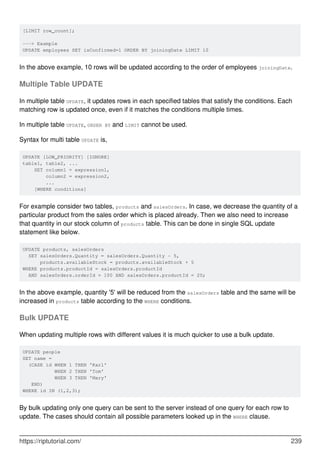 [LIMIT row_count];
---> Example
UPDATE employees SET isConfirmed=1 ORDER BY joiningDate LIMIT 10
In the above example, 10 rows will be updated according to the order of employees joiningDate.
Multiple Table UPDATE
In multiple table UPDATE, it updates rows in each specified tables that satisfy the conditions. Each
matching row is updated once, even if it matches the conditions multiple times.
In multiple table UPDATE, ORDER BY and LIMIT cannot be used.
Syntax for multi table UPDATE is,
UPDATE [LOW_PRIORITY] [IGNORE]
table1, table2, ...
SET column1 = expression1,
column2 = expression2,
...
[WHERE conditions]
For example consider two tables, products and salesOrders. In case, we decrease the quantity of a
particular product from the sales order which is placed already. Then we also need to increase
that quantity in our stock column of products table. This can be done in single SQL update
statement like below.
UPDATE products, salesOrders
SET salesOrders.Quantity = salesOrders.Quantity - 5,
products.availableStock = products.availableStock + 5
WHERE products.productId = salesOrders.productId
AND salesOrders.orderId = 100 AND salesOrders.productId = 20;
In the above example, quantity '5' will be reduced from the salesOrders table and the same will be
increased in products table according to the WHERE conditions.
Bulk UPDATE
When updating multiple rows with different values it is much quicker to use a bulk update.
UPDATE people
SET name =
(CASE id WHEN 1 THEN 'Karl'
WHEN 2 THEN 'Tom'
WHEN 3 THEN 'Mary'
END)
WHERE id IN (1,2,3);
By bulk updating only one query can be sent to the server instead of one query for each row to
update. The cases should contain all possible parameters looked up in the WHERE clause.
https://riptutorial.com/ 239
 