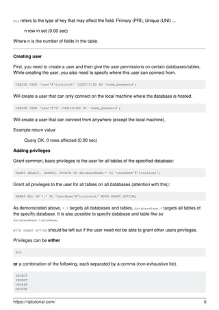Key refers to the type of key that may affect the field. Primary (PRI), Unique (UNI) ...
n row in set (0.00 sec)
Where n is the number of fields in the table.
Creating user
First, you need to create a user and then give the user permissions on certain databases/tables.
While creating the user, you also need to specify where this user can connect from.
CREATE USER 'user'@'localhost' IDENTIFIED BY 'some_password';
Will create a user that can only connect on the local machine where the database is hosted.
CREATE USER 'user'@'%' IDENTIFIED BY 'some_password';
Will create a user that can connect from anywhere (except the local machine).
Example return value:
Query OK, 0 rows affected (0.00 sec)
Adding privileges
Grant common, basic privileges to the user for all tables of the specified database:
GRANT SELECT, INSERT, UPDATE ON databaseName.* TO 'userName'@'localhost';
Grant all privileges to the user for all tables on all databases (attention with this):
GRANT ALL ON *.* TO 'userName'@'localhost' WITH GRANT OPTION;
As demonstrated above, *.* targets all databases and tables, databaseName.* targets all tables of
the specific database. It is also possible to specify database and table like so
databaseName.tableName.
WITH GRANT OPTION should be left out if the user need not be able to grant other users privileges.
Privileges can be either
ALL
or a combination of the following, each separated by a comma (non-exhaustive list).
SELECT
INSERT
UPDATE
DELETE
https://riptutorial.com/ 6
 