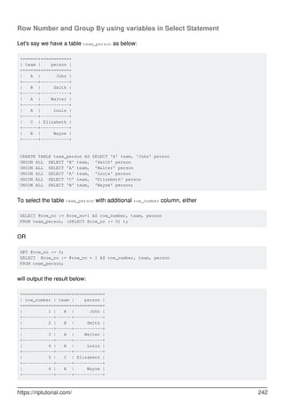 Row Number and Group By using variables in Select Statement
Let's say we have a table team_person as below:
+======+===========+
| team | person |
+======+===========+
| A | John |
+------+-----------+
| B | Smith |
+------+-----------+
| A | Walter |
+------+-----------+
| A | Louis |
+------+-----------+
| C | Elizabeth |
+------+-----------+
| B | Wayne |
+------+-----------+
CREATE TABLE team_person AS SELECT 'A' team, 'John' person
UNION ALL SELECT 'B' team, 'Smith' person
UNION ALL SELECT 'A' team, 'Walter' person
UNION ALL SELECT 'A' team, 'Louis' person
UNION ALL SELECT 'C' team, 'Elizabeth' person
UNION ALL SELECT 'B' team, 'Wayne' person;
To select the table team_person with additional row_number column, either
SELECT @row_no := @row_no+1 AS row_number, team, person
FROM team_person, (SELECT @row_no := 0) t;
OR
SET @row_no := 0;
SELECT @row_no := @row_no + 1 AS row_number, team, person
FROM team_person;
will output the result below:
+============+======+===========+
| row_number | team | person |
+============+======+===========+
| 1 | A | John |
+------------+------+-----------+
| 2 | B | Smith |
+------------+------+-----------+
| 3 | A | Walter |
+------------+------+-----------+
| 4 | A | Louis |
+------------+------+-----------+
| 5 | C | Elizabeth |
+------------+------+-----------+
| 6 | B | Wayne |
+------------+------+-----------+
https://riptutorial.com/ 242
 