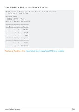 Finally, if we want to get the row_number group by column team
SELECT @row_no := IF(@prev_val = t.team, @row_no + 1, 1) AS row_number
,@prev_val := t.team AS team
,t.person
FROM team_person t,
(SELECT @row_no := 0) x,
(SELECT @prev_val := '') y
ORDER BY t.team ASC,t.person DESC;
+============+======+===========+
| row_number | team | person |
+============+======+===========+
| 1 | A | Walter |
+------------+------+-----------+
| 2 | A | Louis |
+------------+------+-----------+
| 3 | A | John |
+------------+------+-----------+
| 1 | B | Wayne |
+------------+------+-----------+
| 2 | B | Smith |
+------------+------+-----------+
| 1 | C | Elizabeth |
+------------+------+-----------+
Read Using Variables online: https://riptutorial.com/mysql/topic/5013/using-variables
https://riptutorial.com/ 243
 