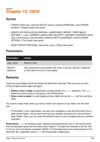 Chapter 73: VIEW
Syntax
CREATE VIEW view_name AS SELECT column_name(s) FROM table_name WHERE
condition; ///Simple create view syntax
•
CREATE [OR REPLACE] [ALGORITHM = {UNDEFINED | MERGE | TEMPTABLE}]
[DEFINER = { user | CURRENT_USER }] [SQL SECURITY { DEFINER | INVOKER }] VIEW
view_name [(column_list)] AS select_statement [WITH [CASCADED | LOCAL] CHECK
OPTION]; /// Full Create view syntax
•
DROP VIEW [IF EXISTS] [db_name.]view_name; ///Drop view syntax
•
Parameters
Parameters Details
view_name Name of View
SELECT
statement
SQL statements to be packed in the views. It can be a SELECT statement
to fetch data from one or more tables.
Remarks
Views are virtual tables and do not contain the data that is returned. They can save you from
writing complex queries again and again.
Before a view is made its specification consists entirely of a SELECT statement. The SELECT
statement cannot contain a sub-query in the FROM clause.
•
Once a view is made it is used largely just like a table and can be SELECTed from just like a
table.
•
You have to create views, when you want to restrict few columns of your table, from the other
user.
For example: In your organization, you want your managers to view few information from a
table named-"Sales", but you don't want that your software engineers can view all fields of
table-"Sales". Here, you can create two different views for your managers and your software
engineers.
•
Performance. VIEWs are syntactic sugar. However there performance may or may not be worse
than the equivalent query with the view's select folded in. The Optimizer attempts to do this "fold
in" for you, but is not always successful. MySQL 5.7.6 provides some more enhancements in the
Optimizer. But, regardless, using a VIEW will not generate a faster query.
https://riptutorial.com/ 244
 