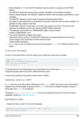 Before MySQL 5.7.7, the SELECT statement cannot contain a subquery in the FROM
clause.
•
The SELECT statement cannot refer to system variables or user-defined variables.
•
Within a stored program, the SELECT statement cannot refer to program parameters or local
variables.
•
The SELECT statement cannot refer to prepared statement parameters.
•
Any table or view referred to in the definition must exist. After the view has been created, it is
possible to drop a table or view that
the definition refers to. In this case, use of the view results in an error. To check a view
definition for problems of this kind, use the CHECK TABLE statement.
•
The definition cannot refer to a TEMPORARY table, and you cannot
create a TEMPORARY view.
•
You cannot associate a trigger with a view.
•
Aliases for column names in the SELECT statement are checked against the maximum
column length of 64 characters (not the maximum alias
length of 256 characters).
•
A VIEW may or may not optimize as well as the equivalent SELECT. It is unlikely to optimize any
better.
•
A view from two tables
A view is most useful when it can be used to pull in data from more than one table.
CREATE VIEW myview AS
SELECT a.*, b.extra_data FROM main_table a
LEFT OUTER JOIN other_table b
ON a.id = b.id
In mysql views are not materialized. If you now perform the simple query SELECT * FROM myview,
mysql will actually perform the LEFT JOIN behind the scene.
A view once created can be joined to other views or tables
Updating a table via a VIEW
A VIEW acts very much like a table. Although you can UPDATE a table, you may or may not be able to
update a view into that table. In general, if the SELECT in the view is complex enough to require a
temp table, then UPDATE is not allowed.
Things like GROUP BY, UNION, HAVING, DISTINCT, and some subqueries prevent the view from being
updatable. Details in reference manual.
DROPPING A VIEW
-- Create and drop a view in the current database.
CREATE VIEW few_rows_from_t1 AS SELECT * FROM t1 LIMIT 10;
DROP VIEW few_rows_from_t1;
https://riptutorial.com/ 246
 