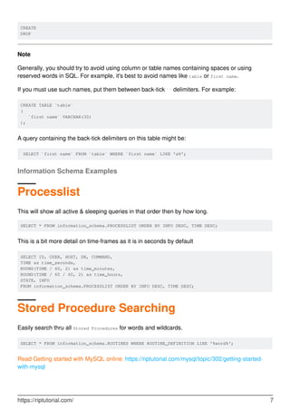 CREATE
DROP
Note
Generally, you should try to avoid using column or table names containing spaces or using
reserved words in SQL. For example, it's best to avoid names like table or first name.
If you must use such names, put them between back-tick `` delimiters. For example:
CREATE TABLE `table`
(
`first name` VARCHAR(30)
);
A query containing the back-tick delimiters on this table might be:
SELECT `first name` FROM `table` WHERE `first name` LIKE 'a%';
Information Schema Examples
Processlist
This will show all active & sleeping queries in that order then by how long.
SELECT * FROM information_schema.PROCESSLIST ORDER BY INFO DESC, TIME DESC;
This is a bit more detail on time-frames as it is in seconds by default
SELECT ID, USER, HOST, DB, COMMAND,
TIME as time_seconds,
ROUND(TIME / 60, 2) as time_minutes,
ROUND(TIME / 60 / 60, 2) as time_hours,
STATE, INFO
FROM information_schema.PROCESSLIST ORDER BY INFO DESC, TIME DESC;
Stored Procedure Searching
Easily search thru all Stored Procedures for words and wildcards.
SELECT * FROM information_schema.ROUTINES WHERE ROUTINE_DEFINITION LIKE '%word%';
Read Getting started with MySQL online: https://riptutorial.com/mysql/topic/302/getting-started-
with-mysql
https://riptutorial.com/ 7
 