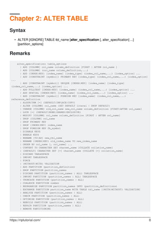 Chapter 2: ALTER TABLE
Syntax
ALTER [IGNORE] TABLE tbl_name [alter_specification [, alter_specification] ...]
[partition_options]
•
Remarks
alter_specification: table_options
| ADD [COLUMN] col_name column_definition [FIRST | AFTER col_name ]
| ADD [COLUMN] (col_name column_definition,...)
| ADD {INDEX|KEY} [index_name] [index_type] (index_col_name,...) [index_option] ...
| ADD [CONSTRAINT [symbol]] PRIMARY KEY [index_type] (index_col_name,...) [index_option]
...
| ADD [CONSTRAINT [symbol]] UNIQUE [INDEX|KEY] [index_name] [index_type]
(index_col_name,...) [index_option] ...
| ADD FULLTEXT [INDEX|KEY] [index_name] (index_col_name,...) [index_option] ...
| ADD SPATIAL [INDEX|KEY] [index_name] (index_col_name,...) [index_option] ...
| ADD [CONSTRAINT [symbol]] FOREIGN KEY [index_name] (index_col_name,...)
reference_definition
| ALGORITHM [=] {DEFAULT|INPLACE|COPY}
| ALTER [COLUMN] col_name {SET DEFAULT literal | DROP DEFAULT}
| CHANGE [COLUMN] old_col_name new_col_name column_definition [FIRST|AFTER col_name]
| LOCK [=] {DEFAULT|NONE|SHARED|EXCLUSIVE}
| MODIFY [COLUMN] col_name column_definition [FIRST | AFTER col_name]
| DROP [COLUMN] col_name
| DROP PRIMARY KEY
| DROP {INDEX|KEY} index_name
| DROP FOREIGN KEY fk_symbol
| DISABLE KEYS
| ENABLE KEYS
| RENAME [TO|AS] new_tbl_name
| RENAME {INDEX|KEY} old_index_name TO new_index_name
| ORDER BY col_name [, col_name] ...
| CONVERT TO CHARACTER SET charset_name [COLLATE collation_name]
| [DEFAULT] CHARACTER SET [=] charset_name [COLLATE [=] collation_name]
| DISCARD TABLESPACE
| IMPORT TABLESPACE
| FORCE
| {WITHOUT|WITH} VALIDATION
| ADD PARTITION (partition_definition)
| DROP PARTITION partition_names
| DISCARD PARTITION {partition_names | ALL} TABLESPACE
| IMPORT PARTITION {partition_names | ALL} TABLESPACE
| TRUNCATE PARTITION {partition_names | ALL}
| COALESCE PARTITION number
| REORGANIZE PARTITION partition_names INTO (partition_definitions)
| EXCHANGE PARTITION partition_name WITH TABLE tbl_name [{WITH|WITHOUT} VALIDATION]
| ANALYZE PARTITION {partition_names | ALL}
| CHECK PARTITION {partition_names | ALL}
| OPTIMIZE PARTITION {partition_names | ALL}
| REBUILD PARTITION {partition_names | ALL}
| REPAIR PARTITION {partition_names | ALL}
| REMOVE PARTITIONING
https://riptutorial.com/ 8
 