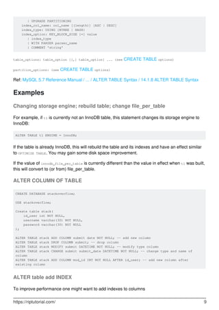 | UPGRADE PARTITIONING
index_col_name: col_name [(length)] [ASC | DESC]
index_type: USING {BTREE | HASH}
index_option: KEY_BLOCK_SIZE [=] value
| index_type
| WITH PARSER parser_name
| COMMENT 'string'
table_options: table_option [[,] table_option] ... (see CREATE TABLE options)
partition_options: (see CREATE TABLE options)
Ref: MySQL 5.7 Reference Manual / ... / ALTER TABLE Syntax / 14.1.8 ALTER TABLE Syntax
Examples
Changing storage engine; rebuild table; change file_per_table
For example, if t1 is currently not an InnoDB table, this statement changes its storage engine to
InnoDB:
ALTER TABLE t1 ENGINE = InnoDB;
If the table is already InnoDB, this will rebuild the table and its indexes and have an effect similar
to OPTIMIZE TABLE. You may gain some disk space improvement.
If the value of innodb_file_per_table is currently different than the value in effect when t1 was built,
this will convert to (or from) file_per_table.
ALTER COLUMN OF TABLE
CREATE DATABASE stackoverflow;
USE stackoverflow;
Create table stack(
id_user int NOT NULL,
username varchar(30) NOT NULL,
password varchar(30) NOT NULL
);
ALTER TABLE stack ADD COLUMN submit date NOT NULL; -- add new column
ALTER TABLE stack DROP COLUMN submit; -- drop column
ALTER TABLE stack MODIFY submit DATETIME NOT NULL; -- modify type column
ALTER TABLE stack CHANGE submit submit_date DATETIME NOT NULL; -- change type and name of
column
ALTER TABLE stack ADD COLUMN mod_id INT NOT NULL AFTER id_user; -- add new column after
existing column
ALTER table add INDEX
To improve performance one might want to add indexes to columns
https://riptutorial.com/ 9
 